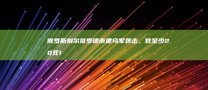 俄罗斯别尔哥罗德市遭乌军袭击，致至少 20 死 111 伤，哪些信息值得关注？